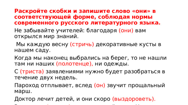 Раскройте скобки и запишите слово «они» в соответствующей форме, соблюдая нормы современного русского литературного языка.   Не забывайте учителей: благодаря (они) вам открылся мир знаний.   Мы каждую весну (стричь) декоративные кусты в нашем саду. Когда мы наконец выбрались на берег, то не нашли там ни наших (полотенце), ни одежды. С (триста) заявлениями нужно будет разобраться в течение двух недель. Пароход отплывает, вслед (он) звучит прощальный марш. Доктор лечит детей, и они скоро (выздороветь). Завтра мы (испечь) традиционный торт «Наполеон». 