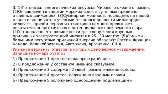 3.(1)Потенциал энергетических ресурсов Мирового океана огромен. (2)Он заключён в энергии морских волн, в суточных приливно-отливных движениях. (3)Суммарная мощность последних на нашей планете оценивается учёными от одного до шести миллиардов киловатт, причём первая из этих цифр намного превышает показатели энергетического потенциала всех рек земного шара. (4)Установлено, что возможности для сооружения крупных приливных электростанций имеются в 25−30 местах. (5)Самыми большими ресурсами приливной энергии обладают Россия, Франция, Канада, Великобритания, Австралия, Аргентина, США.  Укажите варианты ответов, в которых дано верное утверждение. Запишите номера ответов.  1)  Предложение 1 простое нераспространённое. 2)  В предложении 2 составное именное сказуемое. 3)  Предложение 3 содержит 2 (две) грамматические основы. 4)  Предложение 4 простое, осложнено вводным словом. 5)  Предложение 5 осложнено однородными подлежащими. 