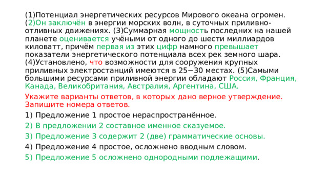 (1)Потенциал энергетических ресурсов Мирового океана огромен. ( 2)Он заключён в энергии морских волн, в суточных приливно-отливных движениях. (3)Суммарная мощност ь последних на нашей планете оценивается учёными от одного до шести миллиардов киловатт, причём первая из этих цифр намного превышает показатели энергетического потенциала всех рек земного шара. (4)Установлено, что возможности для сооружения крупных приливных электростанций имеются в 25−30 местах. (5)Самыми большими ресурсами приливной энергии обладают Россия, Франция, Канада, Великобритания, Австралия, Аргентина, США. Укажите варианты ответов, в которых дано верное утверждение. Запишите номера ответов.  1)  Предложение 1 простое нераспространённое. 2)  В предложении 2 составное именное сказуемое. 3)  Предложение 3 содержит 2 (две) грамматические основы. 4)  Предложение 4 простое, осложнено вводным словом. 5)  Предложение 5 осложнено однородными подлежащими . 