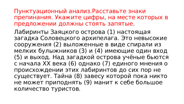Пунктуационный анализ.Расставьте знаки препинания. Укажите цифры, на месте которых в предложении должны стоять запятые.   Лабиринты Заяцкого острова (1) настоящая загадка Соловецкого архипелага. Это невысокие сооружения (2) выложенные в виде спирали из мелких булыжников (3) и (4) имеющие один вход (5) и выход. Над загадкой острова учёные бьются с начала XX века (6) однако (7) единого мнения о происхождении этих лабиринтов до сих пор не существует. Тайна (8) завесу которой пока никто не может приподнять (9) манит к себе большое количество туристов. 