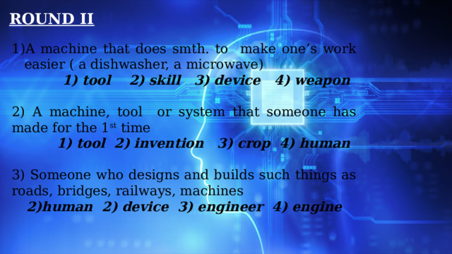 ROUND II A machine that does smth. to make one’s work easier ( a dishwasher, a microwave)  1) tool 2) skill 3) device 4) weapon   2) A machine, tool or system that someone has made for the 1 st time  1) tool 2) invention 3) crop 4) human 3) Someone who designs and builds such things as roads, bridges, railways, machines human 2) device 3) engineer 4) engine   