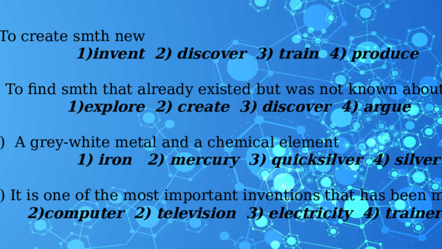 4) To create smth new invent 2) discover 3) train 4) produce invent 2) discover 3) train 4) produce invent 2) discover 3) train 4) produce    5) To find smth that already existed but was not known about before explore 2) create 3) discover 4) argue explore 2) create 3) discover 4) argue    6) A grey-white metal and a chemical element  1) iron 2) mercury 3) quicksilver 4) silver    7) It is one of the most important inventions that has been made computer 2) television 3) electricity 4) trainers computer 2) television 3) electricity 4) trainers 