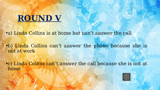 ROUND V a) Linda Collins is at home but can’t answer the call b) Linda Collins can’t answer the phone because she is not at work c) Linda Collins can’t answer the call because she is not at home 