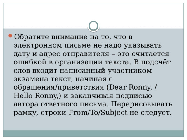 Обратите внимание на то, что в электронном письме не надо указывать дату и адрес отправителя – это считается ошибкой в организации текста. В подсчёт слов входит написанный участником экзамена текст, начиная с обращения/приветствия (Dear Ronny, / Hello Ronny,) и заканчивая подписью автора ответного письма. Перерисовывать рамку, строки From/To/Subject не следует. 