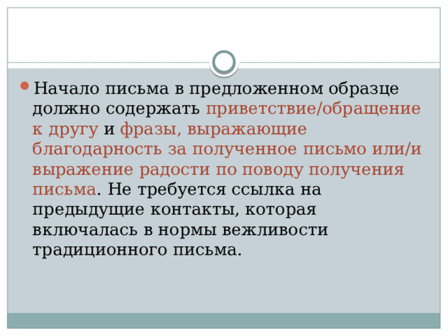 Начало письма в предложенном образце должно содержать приветствие/обращение к другу и фразы, выражающие благодарность за полученное письмо или/и выражение радости по поводу получения письма . Не требуется ссылка на предыдущие контакты, которая включалась в нормы вежливости традиционного письма. 
