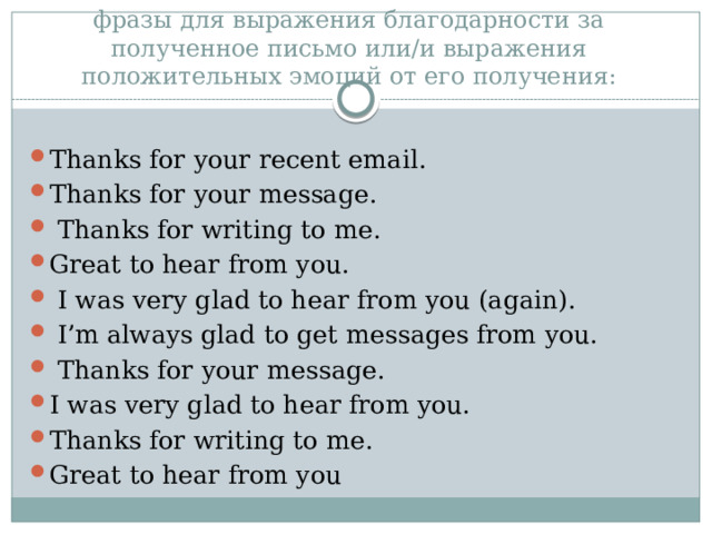 фразы для выражения благодарности за полученное письмо или/и выражения положительных эмоций от его получения: Thanks for your recent email. Thanks for your message.  Thanks for writing to me. Great to hear from you.  I was very glad to hear from you (again).  I’m always glad to get messages from you.  Thanks for your message. I was very glad to hear from you. Thanks for writing to me. Great to hear from you 