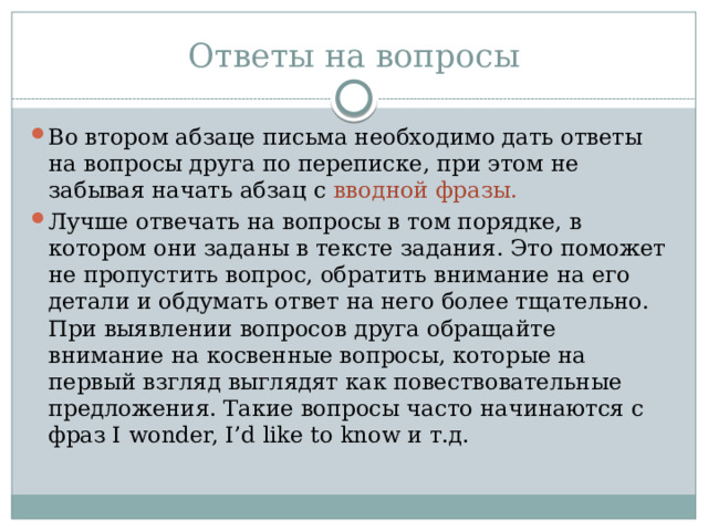 Ответы на вопросы Во втором абзаце письма необходимо дать ответы на вопросы друга по переписке, при этом не забывая начать абзац с вводной фразы. Лучше отвечать на вопросы в том порядке, в котором они заданы в тексте задания. Это поможет не пропустить вопрос, обратить внимание на его детали и обдумать ответ на него более тщательно. При выявлении вопросов друга обращайте внимание на косвенные вопросы, которые на первый взгляд выглядят как повествовательные предложения. Такие вопросы часто начинаются с фраз I wonder, I’d like to know и т.д. 