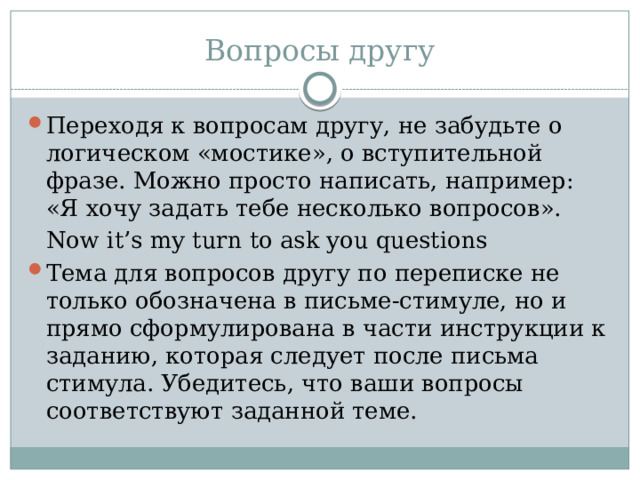 Вопросы другу Переходя к вопросам другу, не забудьте о логическом «мостике», о вступительной фразе. Можно просто написать, например: «Я хочу задать тебе несколько вопросов».  Now it’s my turn to ask you questions Тема для вопросов другу по переписке не только обозначена в письме-стимуле, но и прямо сформулирована в части инструкции к заданию, которая следует после письма стимула. Убедитесь, что ваши вопросы соответствуют заданной теме. 