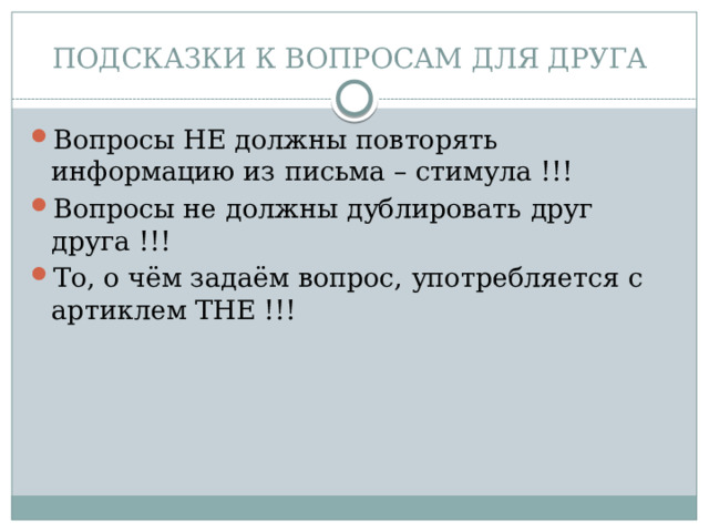 ПОДСКАЗКИ К ВОПРОСАМ ДЛЯ ДРУГА Вопросы НЕ должны повторять информацию из письма – стимула !!! Вопросы не должны дублировать друг друга !!! То, о чём задаём вопрос, употребляется с артиклем THE !!! 