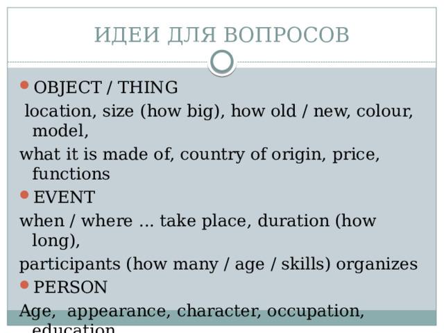 ИДЕИ ДЛЯ ВОПРОСОВ OBJECT / THING  location, size (how big), how old / new, colour, model, what it is made of, country of origin, price, functions EVENT when / where ... take place, duration (how long), participants (how many / age / skills) organizes PERSON Age, appearance, character, occupation, education, married or not, hobbies 