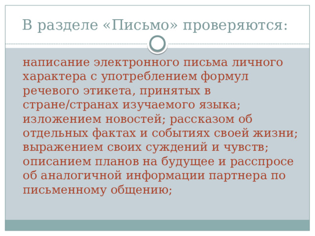 В разделе «Письмо» проверяются:  написание электронного письма личного характера с употреблением формул речевого этикета, принятых в стране/странах изучаемого языка; изложением новостей; рассказом об отдельных фактах и событиях своей жизни; выражением своих суждений и чувств; описанием планов на будущее и расспросе об аналогичной информации партнера по письменному общению;  