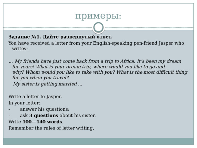 примеры: Задание №1. Дайте развернутый ответ. You have received a letter from your English-speaking pen-friend Jasper who writes:   … My friends have just come back from a trip to Africa. It’s been my dream for years! What is your dream trip, where would you like to go and why? Whom would you like to take with you? What is the most difficult thing for you when you travel?    My sister is getting married …   Write a letter to Jasper. In your letter: -       answer his questions; -       ask  3 questions  about his sister. Write  100 –– 140 words . Remember the rules of letter writing. 