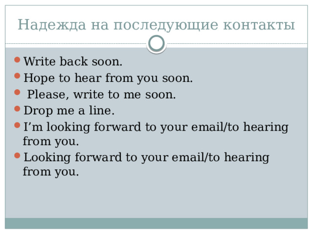 Надежда на последующие контакты Write back soon. Hope to hear from you soon.  Please, write to me soon. Drop me a line. I’m looking forward to your email/to hearing from you. Looking forward to your email/to hearing from you. 
