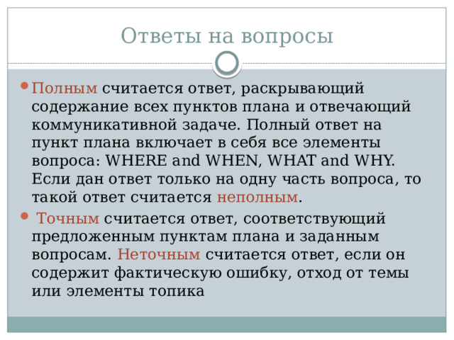 Ответы на вопросы Полным считается ответ, раскрывающий содержание всех пунктов плана и отвечающий коммуникативной задаче. Полный ответ на пункт плана включает в себя все элементы вопроса: WHERE and WHEN, WHAT and WHY. Если дан ответ только на одну часть вопроса, то такой ответ считается неполным .  Точным считается ответ, соответствующий предложенным пунктам плана и заданным вопросам. Неточным считается ответ, если он содержит фактическую ошибку, отход от темы или элементы топика 