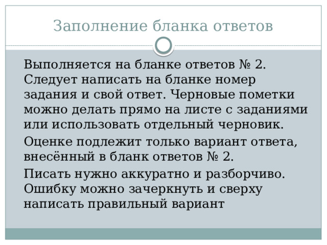 Заполнение бланка ответов   Выполняется на бланке ответов № 2. Следует написать на бланке номер задания и свой ответ. Черновые пометки можно делать прямо на листе с заданиями или использовать отдельный черновик.  Оценке подлежит только вариант ответа, внесённый в бланк ответов № 2.  Писать нужно аккуратно и разборчиво. Ошибку можно зачеркнуть и сверху написать правильный вариант 