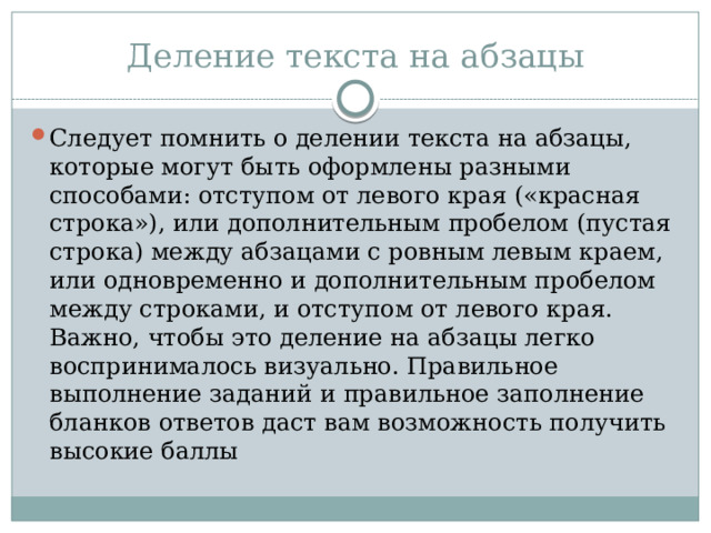 Деление текста на абзацы Следует помнить о делении текста на абзацы, которые могут быть оформлены разными способами: отступом от левого края («красная строка»), или дополнительным пробелом (пустая строка) между абзацами с ровным левым краем, или одновременно и дополнительным пробелом между строками, и отступом от левого края. Важно, чтобы это деление на абзацы легко воспринималось визуально. Правильное выполнение заданий и правильное заполнение бланков ответов даст вам возможность получить высокие баллы 