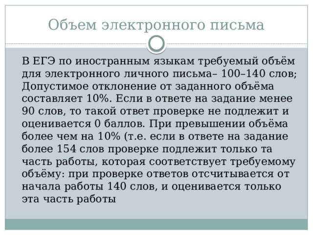 Объем электронного письма  В ЕГЭ по иностранным языкам требуемый объём для электронного личного письма– 100–140 слов; Допустимое отклонение от заданного объёма составляет 10%. Если в ответе на задание менее 90 слов, то такой ответ проверке не подлежит и оценивается 0 баллов. При превышении объёма более чем на 10% (т.е. если в ответе на задание более 154 слов проверке подлежит только та часть работы, которая соответствует требуемому объёму: при проверке ответов отсчитывается от начала работы 140 слов, и оценивается только эта часть работы 