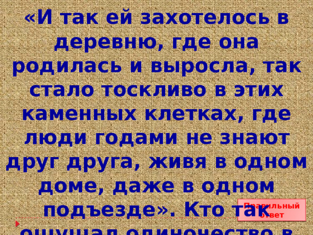 «И так ей захотелось в деревню, где она родилась и выросла, так стало тоскливо в этих каменных клетках, где люди годами не знают друг друга, живя в одном доме, даже в одном подъезде». Кто так ощущал одиночество в городе? Правильный ответ 