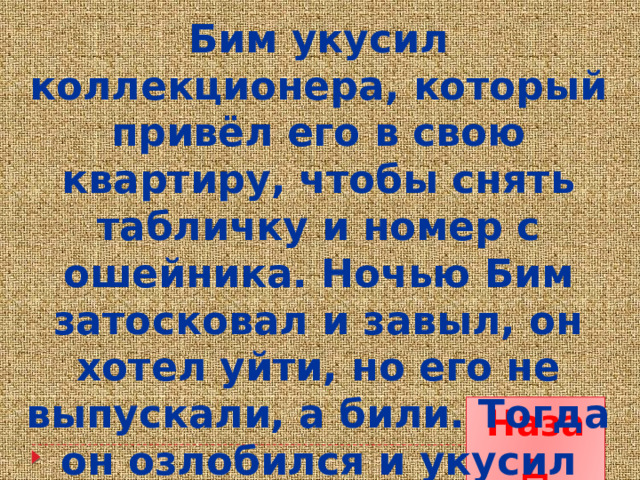 Бим укусил коллекционера, который привёл его в свою квартиру, чтобы снять табличку и номер с ошейника. Ночью Бим затосковал и завыл, он хотел уйти, но его не выпускали, а били. Тогда он озлобился и укусил серого. Назад 