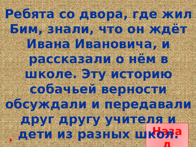 Ребята со двора, где жил Бим, знали, что он ждёт Ивана Ивановича, и рассказали о нём в школе. Эту историю собачьей верности обсуждали и передавали друг другу учителя и дети из разных школ. Назад 