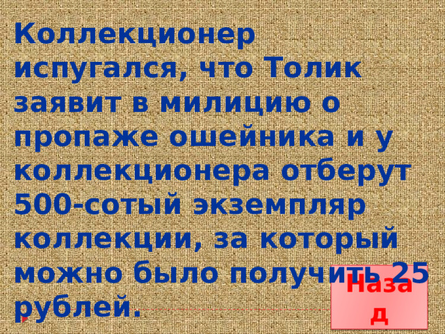 Коллекционер испугался, что Толик заявит в милицию о пропаже ошейника и у коллекционера отберут 500-сотый экземпляр коллекции, за который можно было получить 25 рублей. Назад 