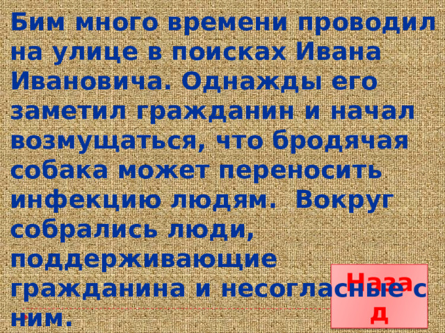 Бим много времени проводил на улице в поисках Ивана Ивановича. Однажды его заметил гражданин и начал возмущаться, что бродячая собака может переносить инфекцию людям. Вокруг собрались люди, поддерживающие гражданина и несогласные с ним. Назад 
