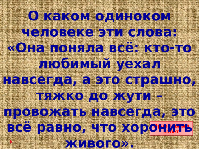 О каком одиноком человеке эти слова: «Она поняла всё: кто-то любимый уехал навсегда, а это страшно, тяжко до жути – провожать навсегда, это всё равно, что хоронить живого». Правильный ответ 