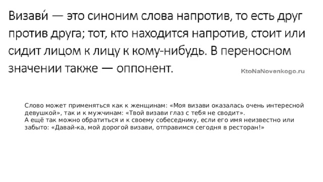 Слово может применяться как к женщинам: «Моя визави оказалась очень интересной девушкой», так и к мужчинам: «Твой визави глаз с тебя не сводит». А ещё так можно обратиться и к своему собеседнику, если его имя неизвестно или забыто: «Давай-ка, мой дорогой визави, отправимся сегодня в ресторан!» 