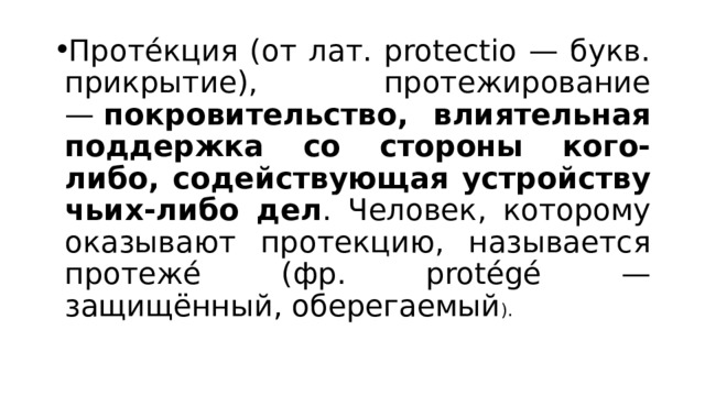 Проте́кция (от лат. protectio — букв. прикрытие), протежирование —  покровительство, влиятельная поддержка со стороны кого-либо, содействующая устройству чьих-либо дел . Человек, которому оказывают протекцию, называется протеже́ (фр. protégé — защищённый, оберегаемый ). 