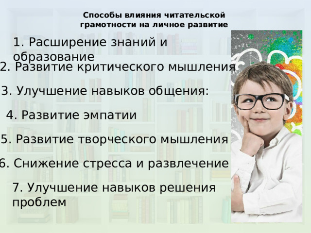 Способы влияния читательской грамотности на личное развитие 1. Расширение знаний и образование 2. Развитие критического мышления 3. Улучшение навыков общения: 4. Развитие эмпатии 5. Развитие творческого мышления 6. Снижение стресса и развлечение 7. Улучшение навыков решения проблем 