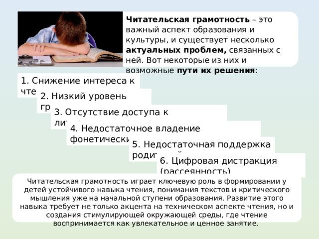 Читательская грамотность – это важный аспект образования и культуры, и существует несколько актуальных проблем, связанных с ней. Вот некоторые из них и возможные пути их решения : 1. Снижение интереса к чтению 2. Низкий уровень грамотности 3. Отсутствие доступа к литературным ресурсам 4. Недостаточное владение фонетическими навыками 5. Недостаточная поддержка родителей 6. Цифровая дистракция (рассеянность) Читательская грамотность играет ключевую роль в формировании у детей устойчивого навыка чтения, понимания текстов и критического мышления уже на начальной ступени образования. Развитие этого навыка требует не только акцента на техническом аспекте чтения, но и создания стимулирующей окружающей среды, где чтение воспринимается как увлекательное и ценное занятие. 