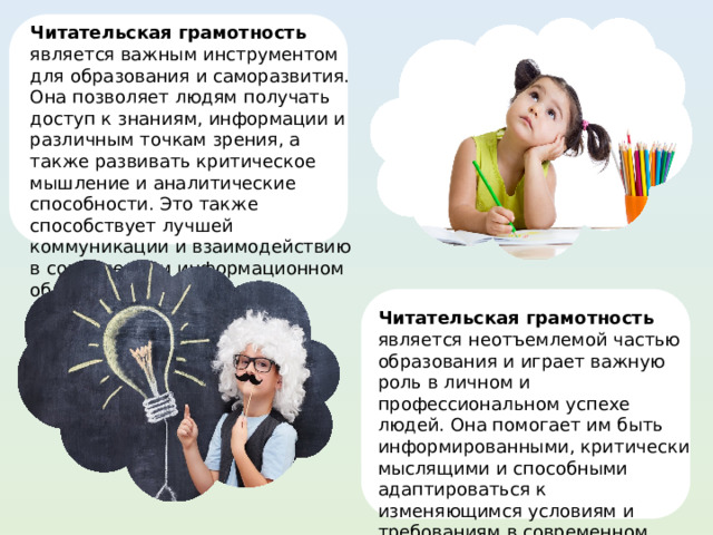 Читательская грамотность является важным инструментом для образования и саморазвития. Она позволяет людям получать доступ к знаниям, информации и различным точкам зрения, а также развивать критическое мышление и аналитические способности. Это также способствует лучшей коммуникации и взаимодействию в современном информационном обществе. Читательская грамотность является неотъемлемой частью образования и играет важную роль в личном и профессиональном успехе людей. Она помогает им быть информированными, критически мыслящими и способными адаптироваться к изменяющимся условиям и требованиям в современном мире. 