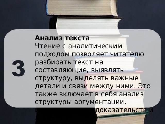Анализ текста Чтение с аналитическим подходом позволяет читателю разбирать текст на составляющие, выявлять структуру, выделять важные детали и связи между ними. Это также включает в себя анализ структуры аргументации, использованных доказательств и логику текста. 