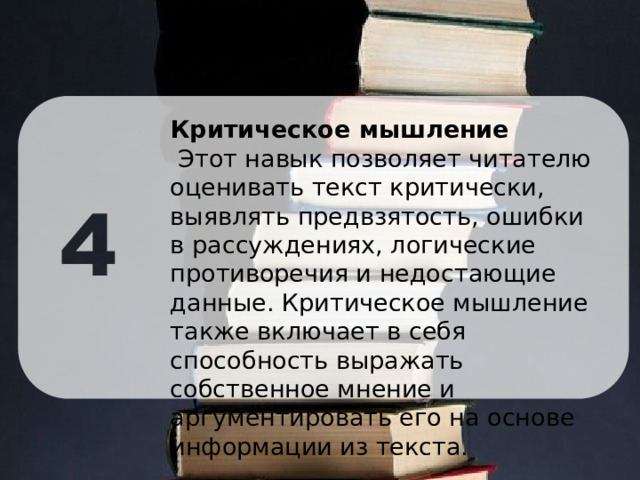 Критическое мышление  Этот навык позволяет читателю оценивать текст критически, выявлять предвзятость, ошибки в рассуждениях, логические противоречия и недостающие данные. Критическое мышление также включает в себя способность выражать собственное мнение и аргументировать его на основе информации из текста. 