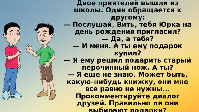 Двое приятелей вышли из школы. Один обращается к другому:  — Послушай, Вить, тебя Юрка на день рождения пригласил?  — Да, а тебя?  — И меня. А ты ему подарок купил?  — Я ему решил подарить старый перочинный нож. А ты?  — Я еще не знаю. Может быть, какую-нибудь книжку, они мне все равно не нужны...  Прокомментируйте диалог друзей. Правильно ли они выбирают подарки? 