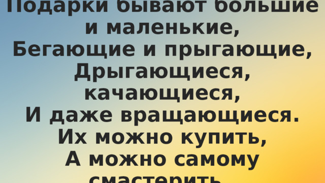 Подарки бывают большие и маленькие,  Бегающие и прыгающие,  Дрыгающиеся, качающиеся,  И даже вращающиеся.  Их можно купить,  А можно самому смастерить.  