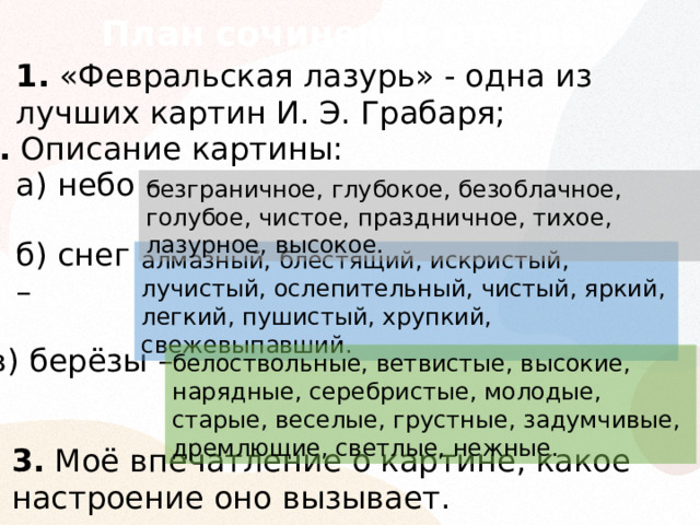 План сочинения-отзыва: 1. «Февральская лазурь» - одна из лучших картин И. Э. Грабаря; 2. Описание картины: а) небо – безграничное, глубокое, безоблачное, голубое, чистое, праздничное, тихое, лазурное, высокое. б) снег –  алмазный, блестящий, искристый, лучистый, ослепительный, чистый, яркий, легкий, пушистый, хрупкий, свежевыпавший. в) берёзы –  белоствольные, ветвистые, высокие, нарядные, серебристые, молодые, старые, веселые, грустные, задумчивые, дремлющие, светлые, нежные. 3. Моё впечатление о картине, какое настроение оно вызывает. 