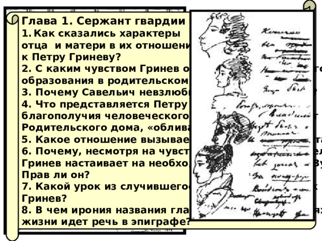 Глава 1. Сержант гвардии Как сказались характеры отца и матери в их отношении к Петру Гриневу? 2. С каким чувством Гринев описывает успехи своего образования в родительском доме? 3. Почему Савельич невзлюбил Бопре? Прав ли он? 4. Что представляется Петру Гриневу «верхом благополучия человеческого» и почему он уезжает из Родительского дома, «обливаясь слезами»? 5. Какое отношение вызывает Зурин у героя и у читателя? 6. Почему, несмотря на чувство стыда и слёзы Савельича, Гринев настаивает на необходимости отдать долг Зурину? Прав ли он? 7. Какой урок из случившегося в Симбирске извлек Гринев? 8. В чем ирония названия главы и о каких двух путях жизни идет речь в эпиграфе? 