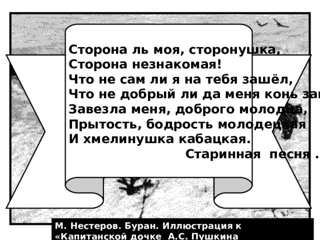 Сторона ль моя, сторонушка, Сторона незнакомая! Что не сам ли я на тебя зашёл, Что не добрый ли да меня конь завёз: Завезла меня, доброго молодца, Прытость, бодрость молодецкая И хмелинушка кабацкая.  Старинная песня . М. Нестеров. Буран. Иллюстрация к «Капитанской дочке А.С. Пушкина 