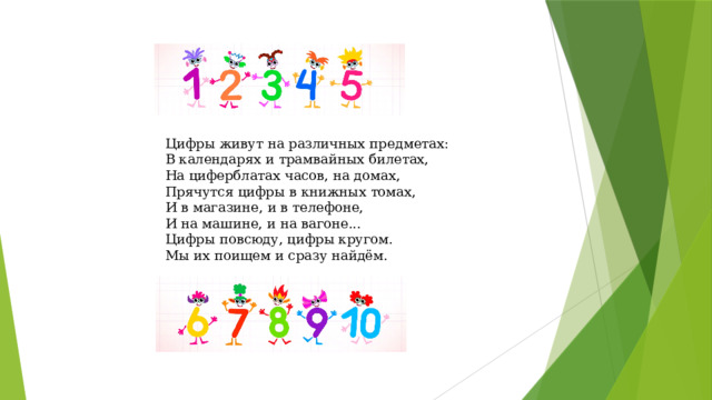 Цифры живут на различных предметах:  В календарях и трамвайных билетах,  На циферблатах часов, на домах,  Прячутся цифры в книжных томах,  И в магазине, и в телефоне,  И на машине, и на вагоне...  Цифры повсюду, цифры кругом.  Мы их поищем и сразу найдём. Читает стихотворение.  
