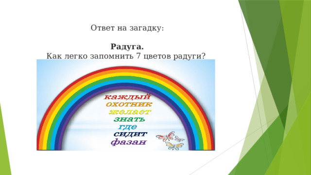 Ответ на загадку:   Радуга. Как легко запомнить 7 цветов радуги? Ребята, ответ – РАДУГА. А вы знаете как легко запомнить по порядку все цвета радуги? Нам нужно выучить стишок.(читает стих) Первая буква каждого слова означает цвет – К-Красный, О –Оранжевый и т.д.)  