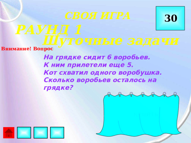  СВОЯ ИГРА 30 РАУНД 1 Шуточные задачи Внимание! Вопрос На грядке сидит 6 воробьев. К ним прилетели еще 5. Кот схватил одного воробушка. Сколько воробьев осталось на грядке?  КУПИТЬ 