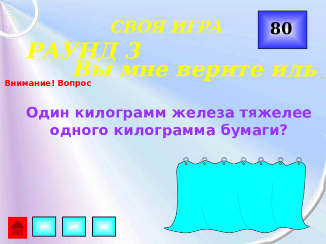  СВОЯ ИГРА 80 РАУНД 3 Вы мне верите иль нет? Внимание! Вопрос Один килограмм железа тяжелее одного килограмма бумаги? Нет 