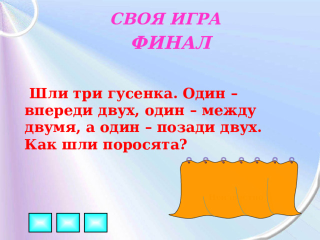 СВОЯ ИГРА ФИНАЛ  Шли три гусенка. Один – впереди двух, один – между двумя, а один – позади двух. Как шли поросята? Неизвестно 