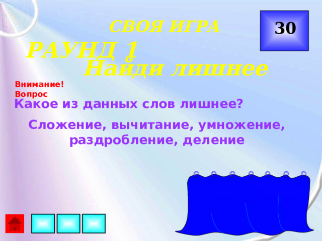  СВОЯ ИГРА 30 РАУНД 1 Найди лишнее Внимание! Вопрос Какое из данных слов лишнее? Сложение, вычитание, умножение, раздробление, деление Раздробление 