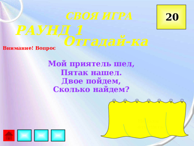  СВОЯ ИГРА 20 РАУНД 1 Отгадай-ка Внимание! Вопрос Мой приятель шел, Пятак нашел. Двое пойдем, Сколько найдем? Нельзя ответить 