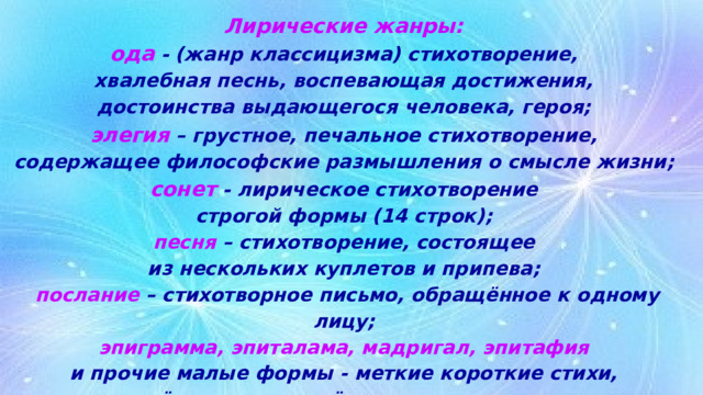 Лирические жанры:  ода - (жанр классицизма) стихотворение,  хвалебная песнь, воспевающая достижения,  достоинства выдающегося человека, героя;  элегия – грустное, печальное стихотворение,  содержащее философские размышления о смысле жизни;  сонет - лирическое стихотворение  строгой формы (14 строк);  песня – стихотворение, состоящее  из нескольких куплетов и припева;  послание – стихотворное письмо, обращённое к одному лицу;  эпиграмма, эпиталама, мадригал, эпитафия  и прочие малые формы - меткие короткие стихи,  посвящённые определённым целям сочинителя. 