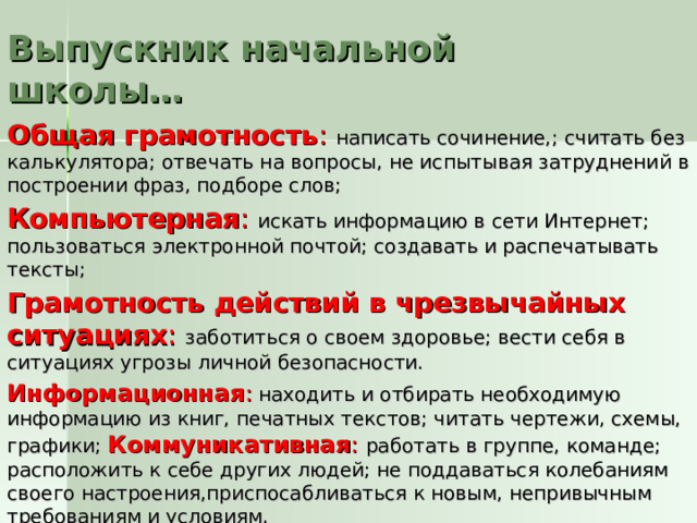 Выпускник начальной школы… Общая грамотность : написать сочинение,; считать без калькулятора; отвечать на вопросы, не испытывая затруднений в построении фраз, подборе слов; Компьютерная :  искать информацию в сети Интернет; пользоваться электронной почтой; создавать и распечатывать тексты; Грамотность действий в чрезвычайных ситуациях : заботиться о своем здоровье; вести себя в ситуациях угрозы личной безопасности. Информационная :  находить и отбирать необходимую информацию из книг, печатных текстов; читать чертежи, схемы, графики; Коммуникативная :  работать в группе, команде; расположить к себе других людей; не поддаваться колебаниям своего настроения,приспосабливаться к новым, непривычным требованиям и условиям. 