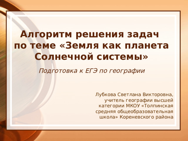 Алгоритм решения задач  по теме «Земля как планета Солнечной системы» Подготовка к ЕГЭ по географии Лубкова Светлана Викторовна, учитель географии высшей категории МКОУ «Толпинская средняя общеобразовательная школа» Кореневского района 