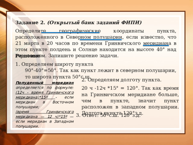 Задание 2. (Открытый банк заданий ФИПИ) Определите географические координаты пункта, расположенного в Северном полушарии, если известно, что 21 марта в 20 часов по времени Гринвичского меридиана в этом пункте полдень и Солнце находится на высоте 40° над горизонтом. Запишите решение задачи. Решение 1. Определяем широту пункта 90°-40°=50°. Так как пункт лежит в северном полушарии, то широта пункта 50°с.ш. 2. Определяем долготу пункта. 20 ч -12ч *15° = 120°. Так как время на Гринвичском меридиане больше, чем в пункте, значит пункт расположен в западном полушарии. Долгота пункта 120°з.д. Полуденный меридиан определяется по формуле: (12ч - время Гринвичского меридиана)*15º - если меридиан в Восточном полушарии; (время Гринвичского меридиана — 12 ч)*15º — если меридиан в Западном полушарии. 3. Ответ: 50°с.ш. 120°з.д. 